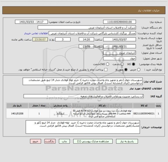استعلام شهرستان خوی (حفر و تجهیز چاه واحداث مخزن ذخیره ): خرید لوله فولادی جدار 14 اینچ طبق مشخصات درخواستی (ایران کدمشابه است). الصاق پیش فاکتور الزامی است.
