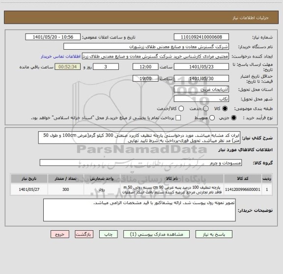 استعلام ایران کد مشابه میباشد. مورد درخواستی پارچه تنظیف کاربرد صنعتی 300 کیلو گرم(عرض 100cm و طول 50 متر) مد نظر میباشد. تحویل فوری-پرداخت به شرط تایید نهایی