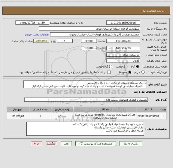 استعلام یک دستگاه فایروال فورتیگیت FG 101F با لایسنس
فایروال میبایستی توسط فروشنده نصب و راه اندازی گردد و مورد تایید کارشناس فنی شهرداری قرار گیردتحویل فوری