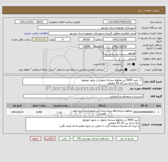 استعلام خرید 3000 تن مخلوط سرندی تحویل در شهر خورموج 
دانه بندی بین 0تا 50 میلیمتر 
از ایران کد مشابه استفاده گردد تا خللی در جدول مقایسه ای ایجاد نگردد
