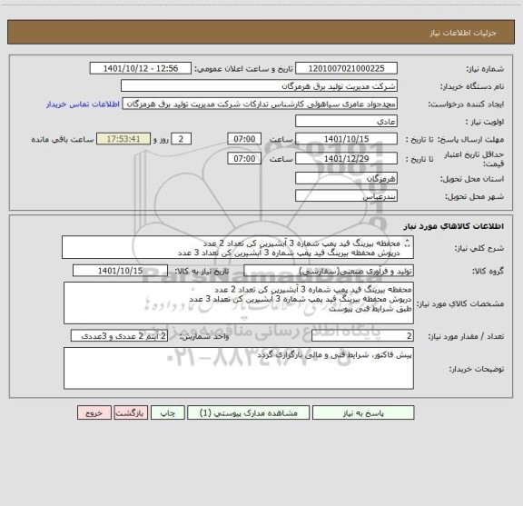 استعلام محفظه بیرینگ فید پمپ شماره 3 آبشیرین کن تعداد 2 عدد 
درپوش محفظه بیرینگ فید پمپ شماره 3 آبشیرین کن تعداد 3 عدد
طبق شرایط فنی پیوست