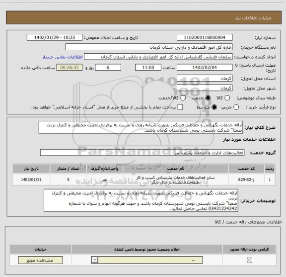 استعلام ارائه خدمات نگهبانی و حفاظت فیزیکی بصورت شبانه روزی و نسبت به برقراری امنیت محیطی و کنترل تردد،
ضمنا" شرکت بایستی بومی شهرستان کرمان باشد.
