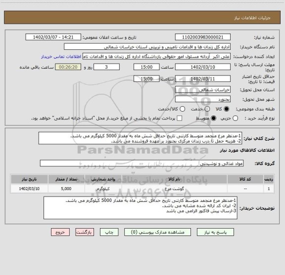 استعلام 1-مدنظر مرغ منجمد متوسط کارتنی تاریخ حداقل شش ماه به مقدار 5000 کیلوگرم می باشد.
2- هزینه حمل تا درب زندان مرکزی بجنورد بر عهده فروشنده می باشد.