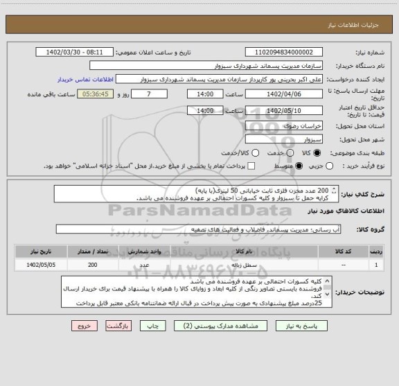 استعلام 200 عدد مخزن فلزی ثابت خیابانی 50 لیتری(با پایه)
کرایه حمل تا سبزوار و کلیه کسورات احتمالی بر عهده فروشنده می باشد.
مشخصات فنی : طبق نقشه های پیوست