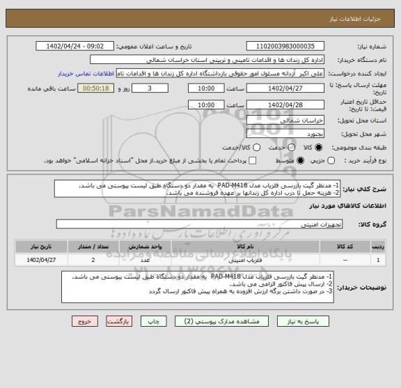 استعلام 1- مدنظر گیت بازرسی  آشکارساز فلز  مدل PAD-M418  به مقدار دو دستگاه طبق لیست پیوستی می باشد.2- هزینه حمل تا درب اداره کل زندانها بر عهده فروشنده می باشد.