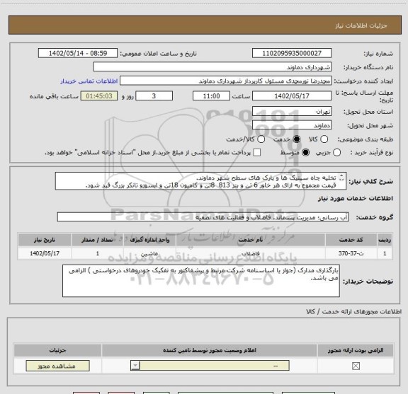 استعلام تخلیه چاه سپتیک ها و پارک های سطح شهر دماوند.
قیمت مجموع به ازای هر خاور 6 تن و بنز 813  8تن و کامیون 18تن و ایسوزو تانکر بزرگ قید شود.