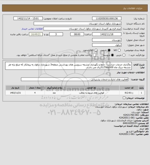 استعلام واگذاری خدمات حراست ، حفظ و نگهداری چشمه سرویس های بهداشتی منطقه3 شهرداری دزفول به پیمانکار که مبلغ پایه هر چشمه دریک ماه 31/740/000ریال می باشد.