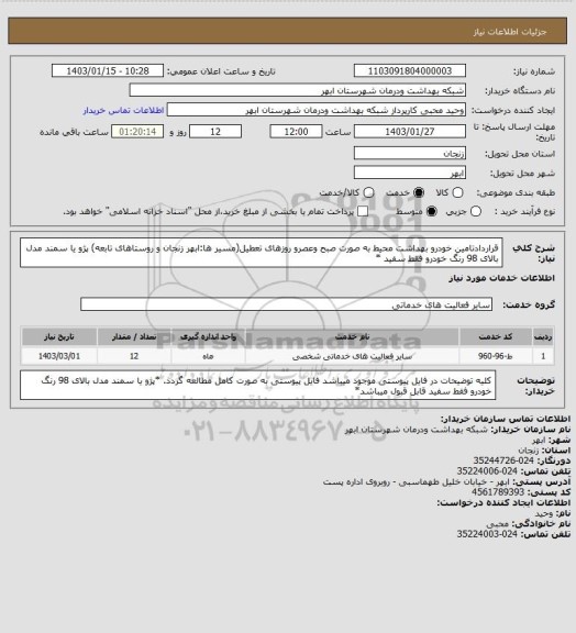 استعلام قراردادتامین خودرو بهداشت محیط به صورت صبح وعصرو روزهای تعطیل(مسیر ها:ابهر زنجان و روستاهای تابعه)
پژو یا سمند مدل بالای 98 رنگ خودرو فقط سفید *