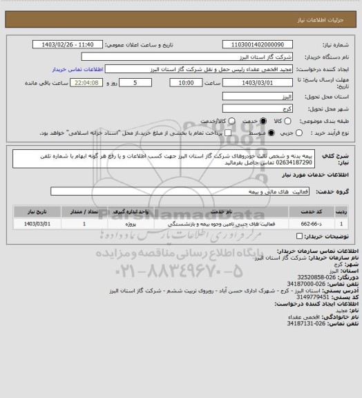 استعلام بیمه بدنه و شخص ثالث خودروهای شرکت گاز استان البرز
جهت کسب اطلاعات و یا رفع هر گونه ابهام با شماره تلفن  02634187290 تماس حاصل بفرمائید