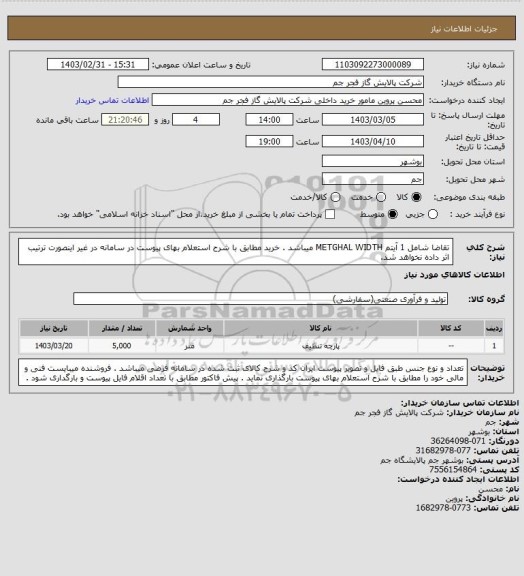 استعلام تقاضا شامل 1 آیتم METGHAL WIDTH میباشد . خرید مطابق با شرح استعلام بهای پیوست در سامانه در غیر اینصورت ترتیب اثر داده نخواهد شد.