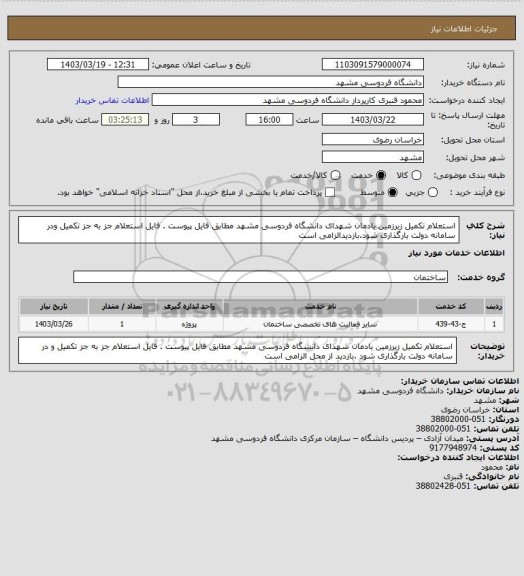 استعلام استعلام تکمیل زیرزمین یادمان شهدای دانشگاه فردوسی مشهد مطابق فایل پیوست . 
فایل استعلام جز به جز تکمیل ودر سامانه دولت بارگذاری شود.بازدیدالزامی است