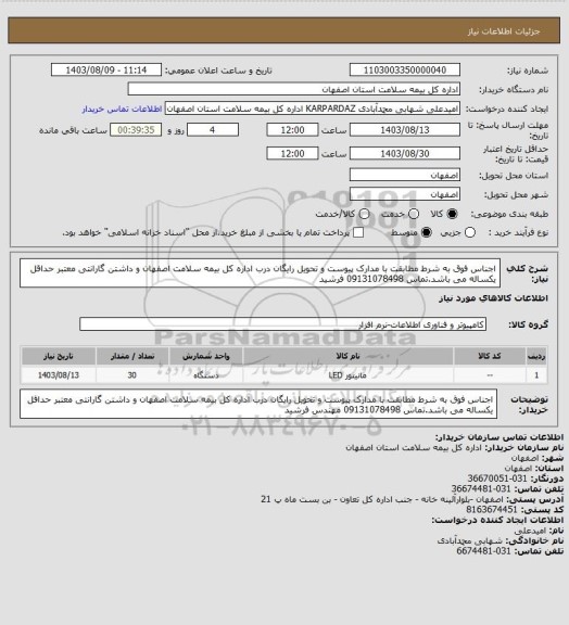 استعلام اجناس فوق به شرط مطابقت با مدارک پیوست و تحویل رایگان درب اداره کل بیمه سلامت اصفهان و داشتن گارانتی معتبر حداقل یکساله می باشد.تماس 09131078498 فرشید