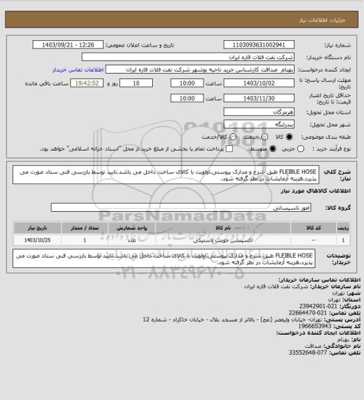 استعلام FLEIBLE HOSE طبق شرح و مدارک پیوستی.اولویت با کالای ساخت داخل می باشد.تایید توسط بازرسی فنی ستاد صورت می پذیرد.هزینه آزمایشات در نظر گرفته شود.