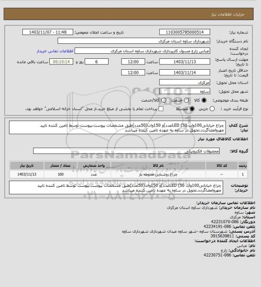 استعلام چراغ خیابانی100وات LED (50عدد)و 150وات(50عدد)طبق مشخصات پیوست،پیوست توسط تامین کننده تایید مهروامضاگردد.تحویل در ساوه به عهده تامین کننده میباشد