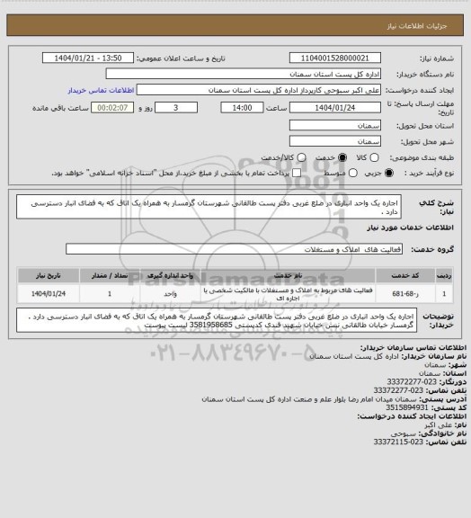 استعلام اجاره یک واحد انباری در ضلع غربی دفتر پست طالقانی شهرستان گرمسار به همراه یک اتاق که به فضای انبار دسترسی دارد .