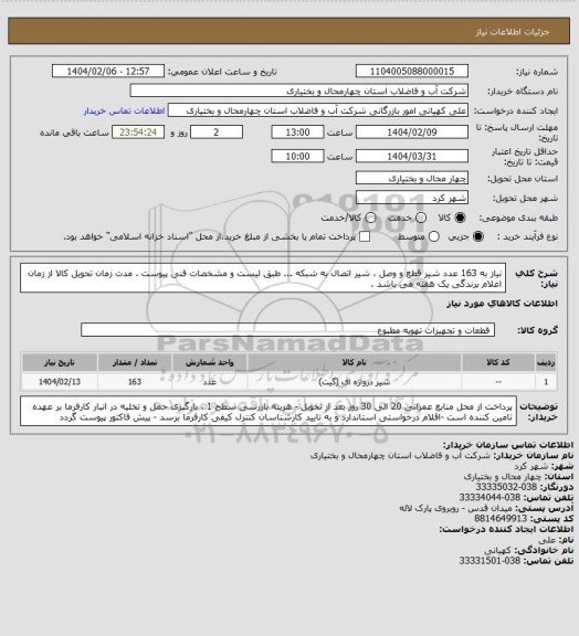استعلام نیاز به 163 عدد شیر قطع و وصل ، شیر اتصال به شبکه ... طبق لیست و مشخصات فنی پیوست . مدت زمان تحویل کالا از زمان اعلام برندگی یک هفته می باشد .
