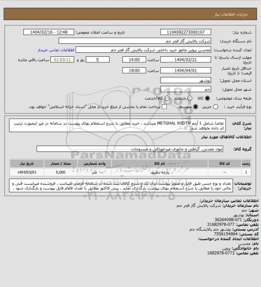 استعلام تقاضا شامل 1 آیتم METGHAL WIDTH میباشد . خرید مطابق با شرح استعلام بهای پیوست در سامانه در غیر اینصورت ترتیب اثر داده نخواهد شد.