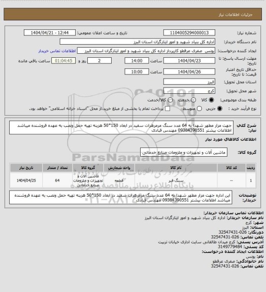 استعلام  جهت مزار مطهر شهدا به 64 عدد سنگ مرمرهرات سفید در ابعاد 150*50  هزینه تهیه حمل ونصب به عهده فروشنده میباشد اطلاعات بیشتر 09384390551 مهندس قبادی