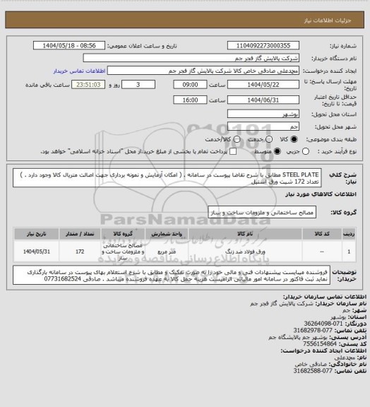 استعلام STEEL PLATE مطابق با شرح تقاضا پیوست در سامانه . ( امکان آزمایش و نمونه برداری جهت اصالت متریال کالا وجود دارد . ) 
تعداد 172 شیت ورق استیل