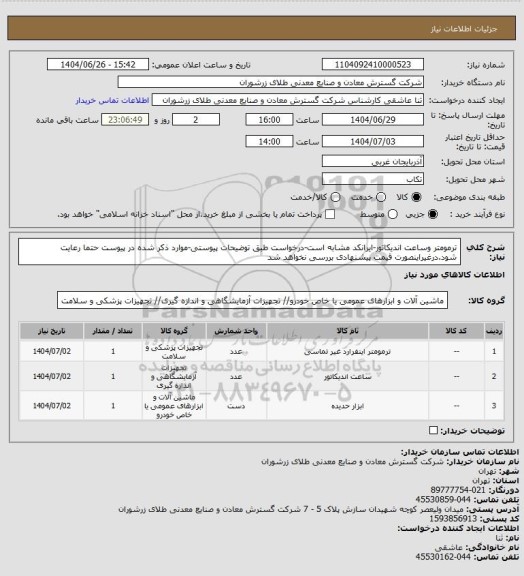 استعلام ترمومتر وساعت اندیکاتور-ایرانکد مشابه است-درخواست طبق توضیحات پیوستی-موارد ذکر شده در پیوست حتما رعایت شود.درغیراینصورت قیمت پیشنهادی بررسی نخواهد شد