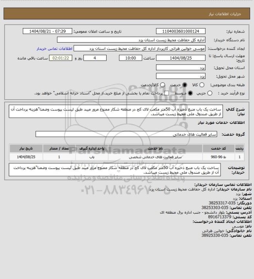 استعلام ساخت یک باب منبع ذخیره آب 50متر مکعب لای کج در منطقه شکار ممنوع مرور میبد طبق لیست پیوست وضمنا"هزینه پرداخت آن از طریق صندوق ملی محیط زیست میباشد.