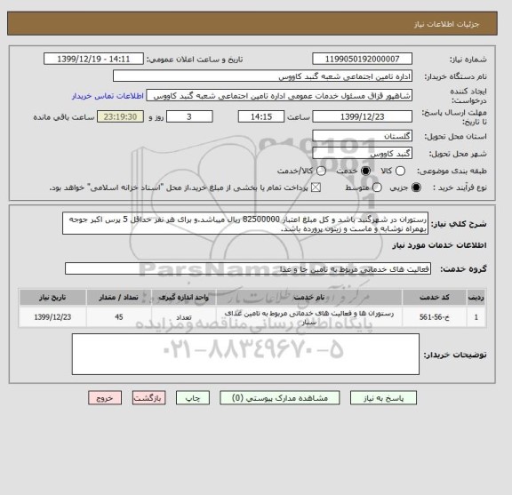 استعلام رستوران در شهرگنبد باشد و کل مبلغ اعتبار 82500000 ریال میباشد.و برای هر نفر حداقل 5 پرس اکبر جوجه بهمراه نوشابه و ماست و زیتون پرورده باشد.