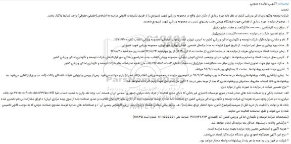 مزایده ,آگـهـی مزایـده عمومی تجدید شرکت توسعه ونگهداری اماکن ورزشی کشور در نظر دارد بهره برداری از مكان ذیل واقع در مجموعه ورزشی شهید شیرودی را از طریق تشریفات قانونی مزایده به اشخاص(حقیقی،حقوقی) واجد شرایط واگذار نماید. 1 . موضوع مزایده : بهرهبرداری از یكباب سالن بدمینتون به انضمام یكباب خوابگاه و سایر متعلقات را درمجموعه ورزشی شهید شیرودی-تجدید 2 . مبلغ پایه کارشناسی : 3،000،000،000(سه میلیارد)ریال 3 . مبلغ تضمین شرکت در مزایده : 150،000،000(یكصدوپنجاه میلیون)ریال 4 . نام و نشانی مزایدهگزار: شركت توسعه و نگهداری اماكن ورزشی كشور به آدرس: تهران، ابتدای اتوبان نیایش، مجموعه ورزشی انقلاب تلفن:26216300 5 مدت بهره برداری و محل اجرا مزایده : از تاریخ شروع قرارداد به مدت یكسال شمسی. استان تهران، شهر تهران، مجموعه ورزشی شهید شیرودی 6 . زمان دریافت اسناد مزایده : در ساعت اداری (از ساعت 8:00 الی 16:30) از روز چهارشنبه 96/8/24 لغایت روز سه شنبه 96/8/30 7 آدرس محل دریافت اسناد و تسلیم پیشنهادها : تهران، خیابان ولیعصر، ابتدای اتوبان نیایش، مجموعه ورزشی انقلاب، جنب فدراسیون هاكی،امور قراردادهای شركت توسعه و نگهداری اماكن ورزشی كشور 8 . مدارك مورد نیاز جهت تحویل اسناد مزایده: واریز مبلغ 1،000،000(یك میلیون)ریال به حساب شماره 2170589001003 بانك ملی شعبه نمایشگاه، بنام شركت توسعه و نگهداری اماكن ورزشی كشور 9 . آخرین مهلت تسلیم پیشنهادها : ساعت 16 بعدازظهر روز شنبه 96/9/11 میباشد. 10 . زمان بازگشایی پاكات: پیشنهادهای واصله در ساعت 10 روز دوشنبه 96/9/13 در كمیسیون مزایده در مجموعه ورزشی انقلاب(تالار نصرت) باز و خوانده میشود. پس از بررسی و ارزیابی شركت كنندگان پاكات (الف ،ب و ج)بازگشایی میشود. به پیشنهادهای فاقد امضاء، مشروط، مخدوش و پیشنهادهایی كه بعد از موعد مقرر در بند 9 آگهی مزایده واصل شود ترتیب اثر داده نخواهد شد. * نوع تضمین شركت در مزایده به صورت یكی از موارد ذیل: الف. ضمانت بانكی و یا ضمانت نامه های صادر شده از سوی موسسات اعتباری غیر بانكی كه دارای مجوز فعالیت از طرف بانك مركزی جمهوری اسلامی ایران هستند./ب. وجه نقد واریز به شماره حساب شبا 370100004001005806375002IR نزد بانك مركزی به نام تمركز وجوه سپرده هزینه ای شركت توسعه و نگهداری اماكن ورزشی كشور./ج.ضمانت نامه صادره توسط موسسات بیمه گر دارای مجوز لازم برای فعالیت و صدور ضمانت نامه از سوی بیمه مركزی ایران/ د.اوراق مشاركت بی نام تضمین شده بانك ها و دولت با قابلیت باز خرید قبل از سررسید(موضوع قانون نحوه انتشار اوراق مشاركت)/ هـ .وثیقه ملكی معادل هشتاد و پنج درصد ارزش كارشناس رسمی آن. / و.ضمانتنامه های صادره توسط صندوق ضمانت دولتی كه به موجب قانون تاسیس شده یا می شوند و طبق اساسنامه فعالیت می نمایند. (مشخصات شركت توسعه و نگهداری اماكن ورزشی كشور: كد اقتصادی 411111167873- شناسه ملی 10101555550- شماره ثبت 111835) * بازگشایی پاكات با پیشنهاد حداقل یك مزایدهگر انجام خواهد شد. * هزینه آگهی و كارشناسی تعیین پایه مزایده بعهده برنده مزایده است. * درج این آگهی هیچگونه تعهدی برای دستگاه مزایدهگزار ایجاد نمینماید. * شركت در قبول و یا رد همه یا هر یك از پیشنهادات واصله مختار خواهد بود.