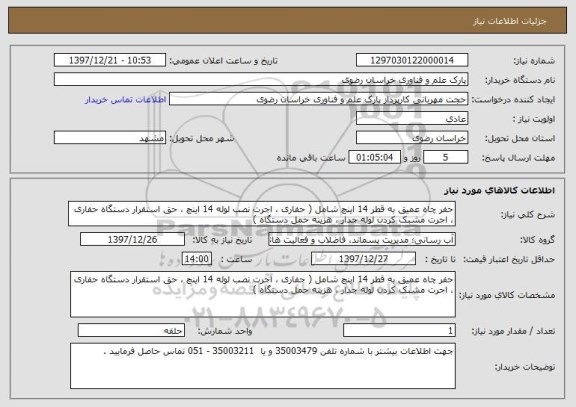 استعلام حفر چاه عمیق به قطر 14 اینچ شامل ( حفاری ، اجرت نصب لوله 14 اینچ ، حق استقرار دستگاه حفاری ، اجرت مشبک کردن لوله جدار ، هزینه حمل دستگاه ) 