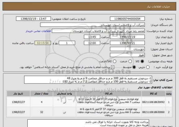 استعلام 1- درزجوش مستقیم به قطر 300 م م و حداقل ضخامت 9 م م به متراژ 48
2- درزجوش مستقیم به قطر 150 م م و حداقل ضخامت 7.5 م م به متراژ 192