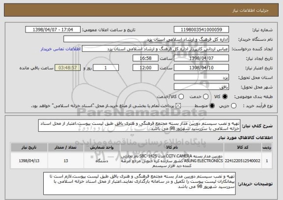 استعلام تهیه و نصب سیستم دوربین مدار بسته مجتمع فرهنگی و هنری بافق طبق لیست پیوست.اعتبار از محل اسناد خزانه اسلامی با سررسید شهریور 98 می باشد