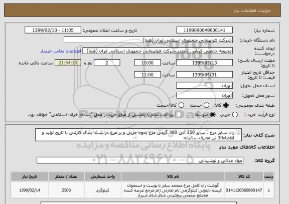 استعلام ران سایز مرغ ، سایز 350 الی 300 گرمی مرغ بدون چربی و پر مرغ در بسته بندی کارتنی با تاریخ تولید و انقضاء30 تن مصرف سالیانه 
2500 کیلو ماهیانه