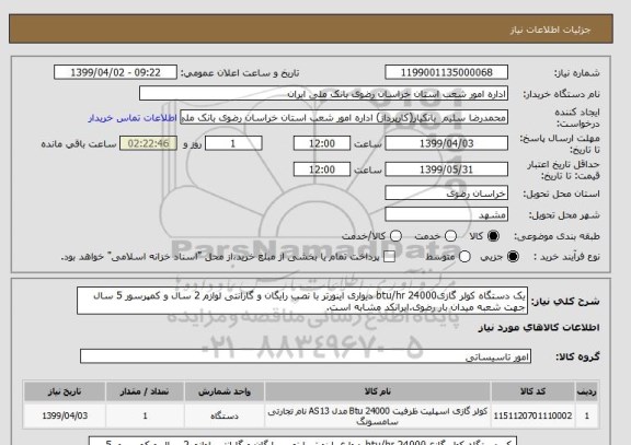 استعلام یک دستگاه کولر گازیbtu/hr 24000 دیواری اینورتر با نصب رایگان و گارانتی لوازم 2 سال و کمپرسور 5 سال جهت شعبه میدان بار رضوی.ایرانکد مشابه است.