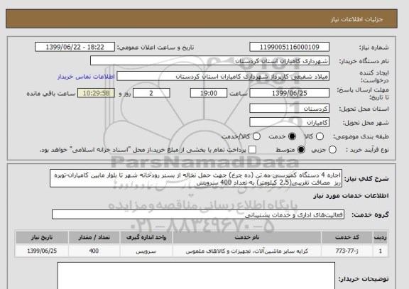 استعلام اجاره 4 دستگاه کمپرسی ده تن (ده چرخ) جهت حمل نخاله از بستر رودخانه شهر تا بلوار مابین کامیاران-توبره ریز  مصافت تقریبی(2.5 کیلومتر) به تعداد 400 سرویس