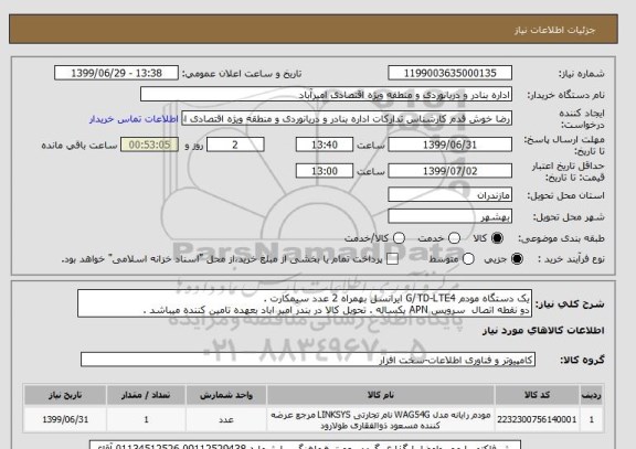 استعلام یک دستگاه مودم G/TD-LTE4 ایرانسل بهمراه 2 عدد سیمکارت .
دو نقطه اتصال  سرویس APN یکساله . تحویل کالا در بندر امیر اباد بعهده تامین کننده میباشد .