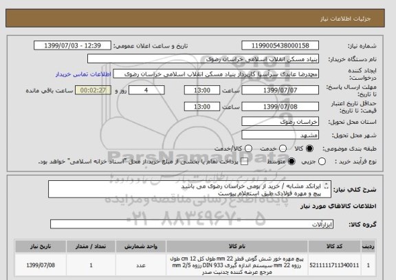 استعلام ایرانکد مشابه / خرید از بومی خراسان رضوی می باشد
پیچ و مهره فولادی طبق استعلام پیوست 
فرم پیوست را تکمیل و بارگذاری نمایید.05138643270