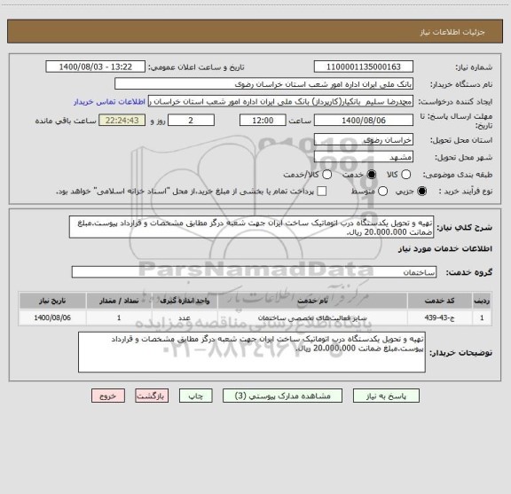 استعلام تهیه و تحویل یکدستگاه درب اتوماتیک ساخت ایران جهت شعبه درگز مطابق مشخصات و قرارداد پیوست.مبلغ ضمانت 20.000.000 ریال.