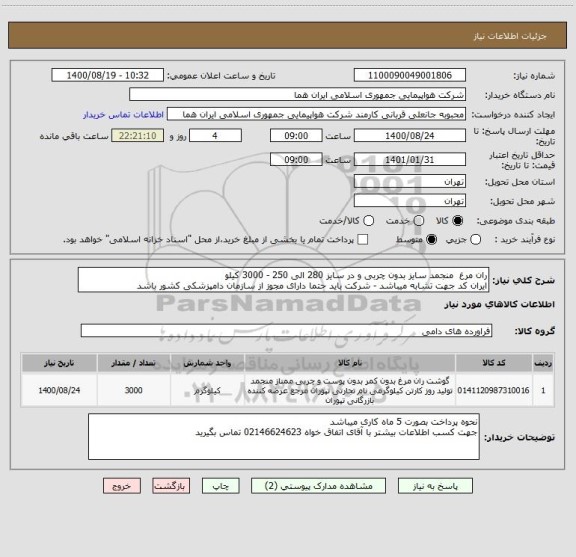 استعلام ران مرغ  منجمد سایز بدون چربی و در سایز 280 الی 250 - 3000 کیلو 
ایران کد جهت تشابه میباشد - شرکت باید حتما دارای مجوز از سازمان دامپزشکی کشور باشد 